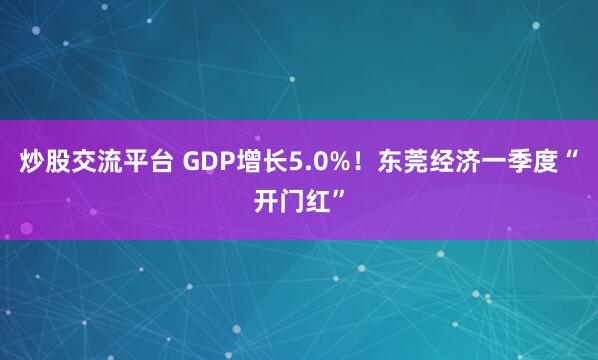 炒股交流平台 GDP增长5.0%！东莞经济一季度“开门红”
