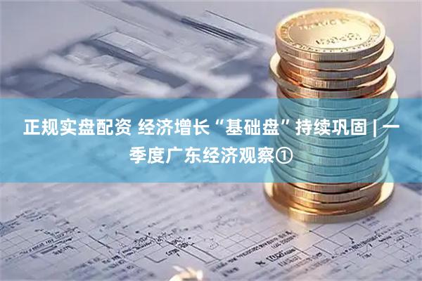 正规实盘配资 经济增长“基础盘”持续巩固 | 一季度广东经济观察①