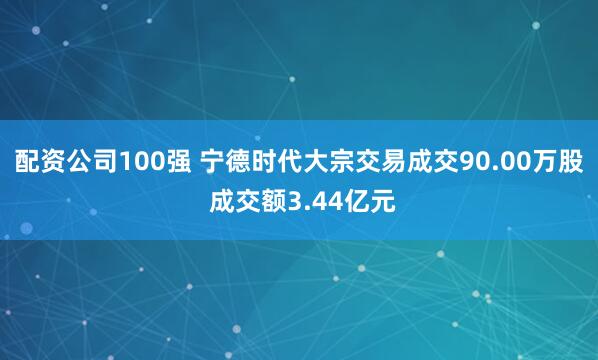 配资公司100强 宁德时代大宗交易成交90.00万股 成交额3.44亿元
