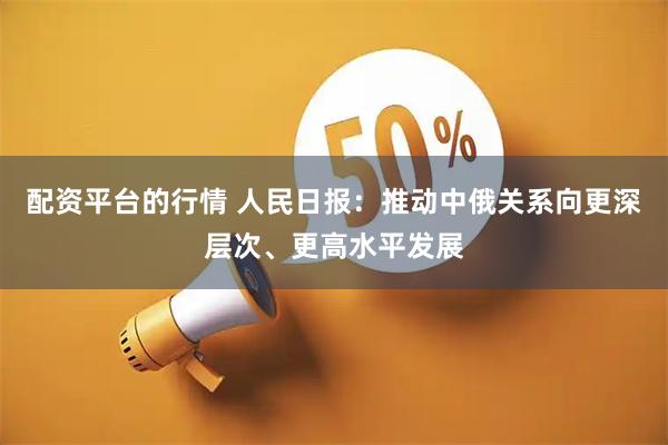 配资平台的行情 人民日报：推动中俄关系向更深层次、更高水平发展