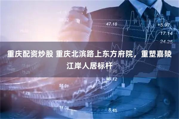 重庆配资炒股 重庆北滨路上东方府院，重塑嘉陵江岸人居标杆
