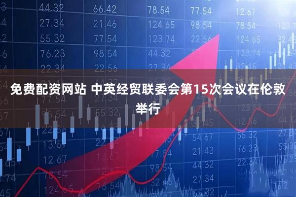 免费配资网站 中英经贸联委会第15次会议在伦敦举行