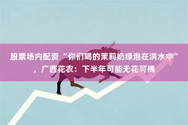 股票场内配资 “你们喝的茉莉奶绿泡在洪水中”，广西花农：下半年可能无花可摘