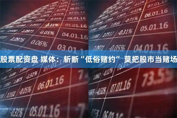 股票配资盘 媒体：斩断“低俗赌约” 莫把股市当赌场