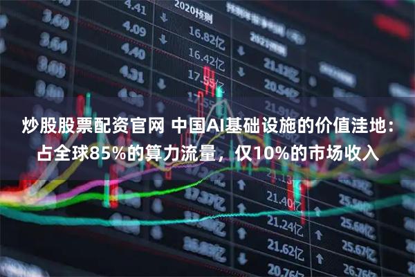 炒股股票配资官网 中国AI基础设施的价值洼地：占全球85%的算力流量，仅10%的市场收入