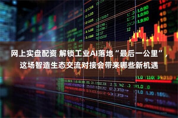 网上实盘配资 解锁工业AI落地“最后一公里”，这场智造生态交流对接会带来哪些新机遇