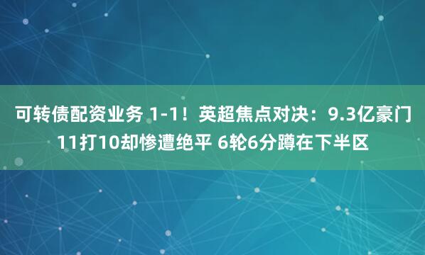 可转债配资业务 1-1！英超焦点对决：9.3亿豪门11打10却惨遭绝平 6轮6分蹲在下半区