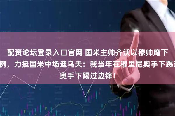 配资论坛登录入口官网 国米主帅齐沃以穆帅麾下踢球为例，力挺国米中场迪乌夫：我当年在穆里尼奥手下踢过边锋！